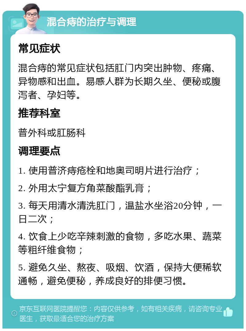 混合痔的治疗与调理 常见症状 混合痔的常见症状包括肛门内突出肿物、疼痛、异物感和出血。易感人群为长期久坐、便秘或腹泻者、孕妇等。 推荐科室 普外科或肛肠科 调理要点 1. 使用普济痔疮栓和地奥司明片进行治疗； 2. 外用太宁复方角菜酸酯乳膏； 3. 每天用清水清洗肛门，温盐水坐浴20分钟，一日二次； 4. 饮食上少吃辛辣刺激的食物，多吃水果、蔬菜等粗纤维食物； 5. 避免久坐、熬夜、吸烟、饮酒，保持大便稀软通畅，避免便秘，养成良好的排便习惯。