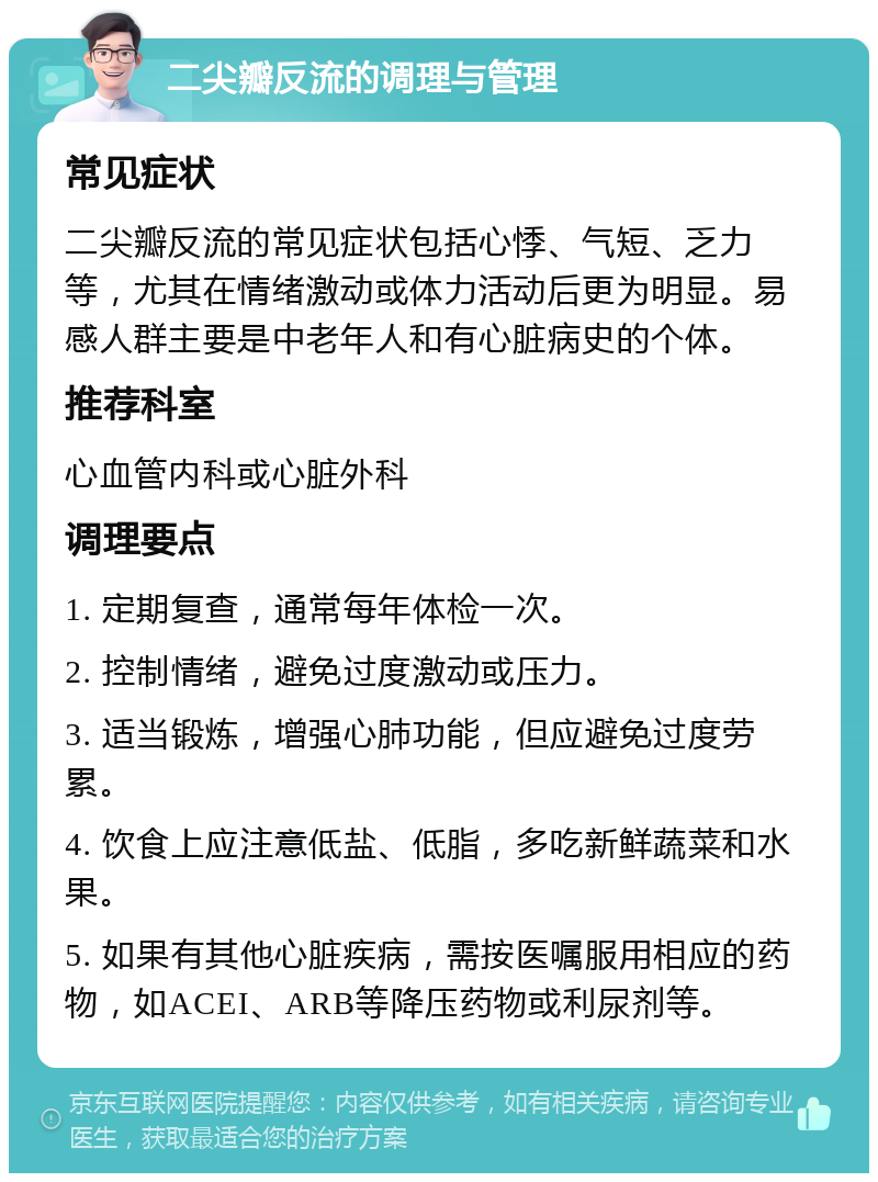 二尖瓣反流的调理与管理 常见症状 二尖瓣反流的常见症状包括心悸、气短、乏力等，尤其在情绪激动或体力活动后更为明显。易感人群主要是中老年人和有心脏病史的个体。 推荐科室 心血管内科或心脏外科 调理要点 1. 定期复查，通常每年体检一次。 2. 控制情绪，避免过度激动或压力。 3. 适当锻炼，增强心肺功能，但应避免过度劳累。 4. 饮食上应注意低盐、低脂，多吃新鲜蔬菜和水果。 5. 如果有其他心脏疾病，需按医嘱服用相应的药物，如ACEI、ARB等降压药物或利尿剂等。