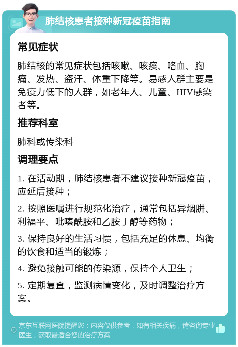 肺结核患者接种新冠疫苗指南 常见症状 肺结核的常见症状包括咳嗽、咳痰、咯血、胸痛、发热、盗汗、体重下降等。易感人群主要是免疫力低下的人群，如老年人、儿童、HIV感染者等。 推荐科室 肺科或传染科 调理要点 1. 在活动期，肺结核患者不建议接种新冠疫苗，应延后接种； 2. 按照医嘱进行规范化治疗，通常包括异烟肼、利福平、吡嗪酰胺和乙胺丁醇等药物； 3. 保持良好的生活习惯，包括充足的休息、均衡的饮食和适当的锻炼； 4. 避免接触可能的传染源，保持个人卫生； 5. 定期复查，监测病情变化，及时调整治疗方案。