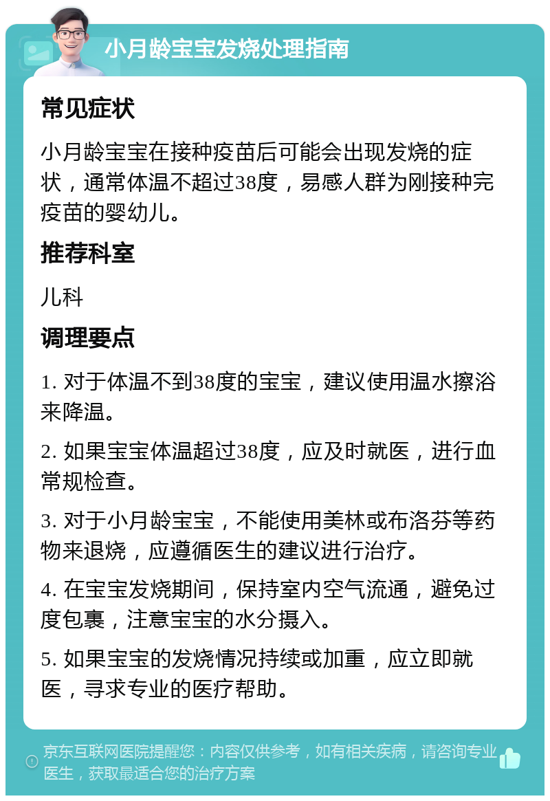 小月龄宝宝发烧处理指南 常见症状 小月龄宝宝在接种疫苗后可能会出现发烧的症状，通常体温不超过38度，易感人群为刚接种完疫苗的婴幼儿。 推荐科室 儿科 调理要点 1. 对于体温不到38度的宝宝，建议使用温水擦浴来降温。 2. 如果宝宝体温超过38度，应及时就医，进行血常规检查。 3. 对于小月龄宝宝，不能使用美林或布洛芬等药物来退烧，应遵循医生的建议进行治疗。 4. 在宝宝发烧期间，保持室内空气流通，避免过度包裹，注意宝宝的水分摄入。 5. 如果宝宝的发烧情况持续或加重，应立即就医，寻求专业的医疗帮助。