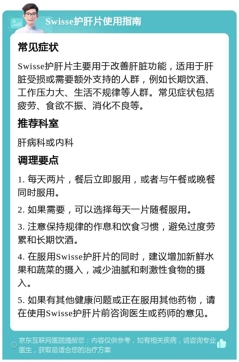 Swisse护肝片使用指南 常见症状 Swisse护肝片主要用于改善肝脏功能，适用于肝脏受损或需要额外支持的人群，例如长期饮酒、工作压力大、生活不规律等人群。常见症状包括疲劳、食欲不振、消化不良等。 推荐科室 肝病科或内科 调理要点 1. 每天两片，餐后立即服用，或者与午餐或晚餐同时服用。 2. 如果需要，可以选择每天一片随餐服用。 3. 注意保持规律的作息和饮食习惯，避免过度劳累和长期饮酒。 4. 在服用Swisse护肝片的同时，建议增加新鲜水果和蔬菜的摄入，减少油腻和刺激性食物的摄入。 5. 如果有其他健康问题或正在服用其他药物，请在使用Swisse护肝片前咨询医生或药师的意见。