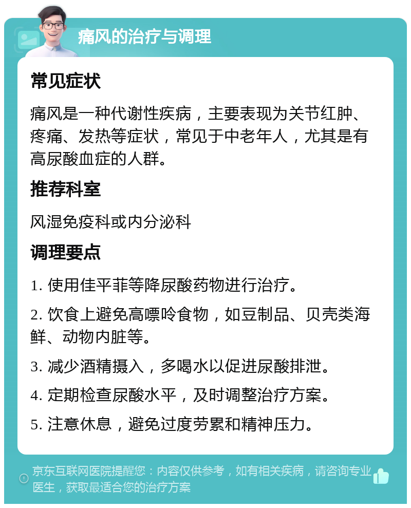 痛风的治疗与调理 常见症状 痛风是一种代谢性疾病，主要表现为关节红肿、疼痛、发热等症状，常见于中老年人，尤其是有高尿酸血症的人群。 推荐科室 风湿免疫科或内分泌科 调理要点 1. 使用佳平菲等降尿酸药物进行治疗。 2. 饮食上避免高嘌呤食物，如豆制品、贝壳类海鲜、动物内脏等。 3. 减少酒精摄入，多喝水以促进尿酸排泄。 4. 定期检查尿酸水平，及时调整治疗方案。 5. 注意休息，避免过度劳累和精神压力。