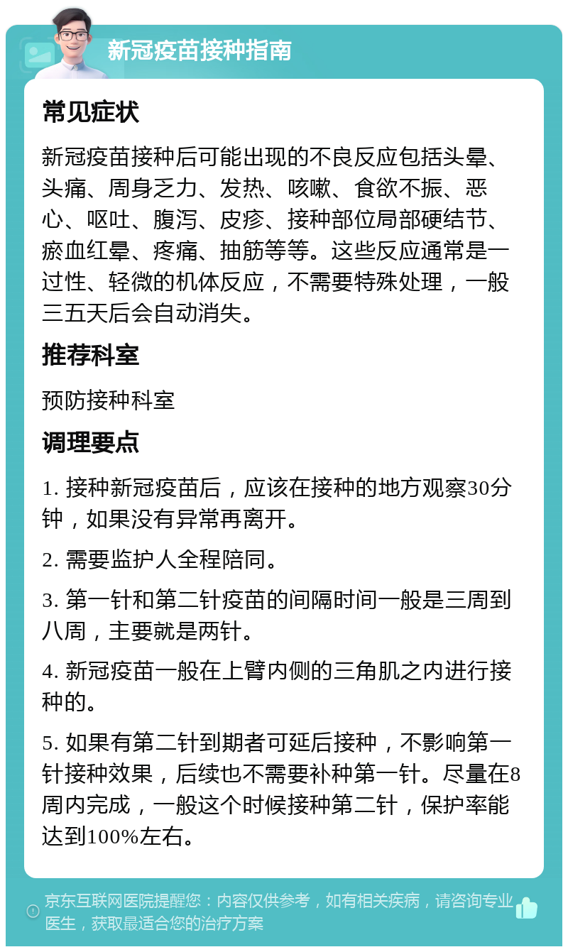 新冠疫苗接种指南 常见症状 新冠疫苗接种后可能出现的不良反应包括头晕、头痛、周身乏力、发热、咳嗽、食欲不振、恶心、呕吐、腹泻、皮疹、接种部位局部硬结节、瘀血红晕、疼痛、抽筋等等。这些反应通常是一过性、轻微的机体反应，不需要特殊处理，一般三五天后会自动消失。 推荐科室 预防接种科室 调理要点 1. 接种新冠疫苗后，应该在接种的地方观察30分钟，如果没有异常再离开。 2. 需要监护人全程陪同。 3. 第一针和第二针疫苗的间隔时间一般是三周到八周，主要就是两针。 4. 新冠疫苗一般在上臂内侧的三角肌之内进行接种的。 5. 如果有第二针到期者可延后接种，不影响第一针接种效果，后续也不需要补种第一针。尽量在8周内完成，一般这个时候接种第二针，保护率能达到100%左右。