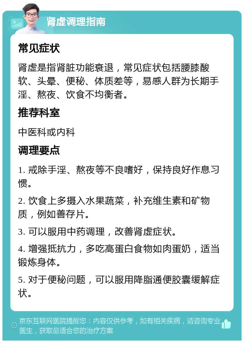 肾虚调理指南 常见症状 肾虚是指肾脏功能衰退，常见症状包括腰膝酸软、头晕、便秘、体质差等，易感人群为长期手淫、熬夜、饮食不均衡者。 推荐科室 中医科或内科 调理要点 1. 戒除手淫、熬夜等不良嗜好，保持良好作息习惯。 2. 饮食上多摄入水果蔬菜，补充维生素和矿物质，例如善存片。 3. 可以服用中药调理，改善肾虚症状。 4. 增强抵抗力，多吃高蛋白食物如肉蛋奶，适当锻炼身体。 5. 对于便秘问题，可以服用降脂通便胶囊缓解症状。