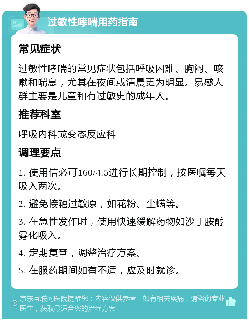 过敏性哮喘用药指南 常见症状 过敏性哮喘的常见症状包括呼吸困难、胸闷、咳嗽和喘息，尤其在夜间或清晨更为明显。易感人群主要是儿童和有过敏史的成年人。 推荐科室 呼吸内科或变态反应科 调理要点 1. 使用信必可160/4.5进行长期控制，按医嘱每天吸入两次。 2. 避免接触过敏原，如花粉、尘螨等。 3. 在急性发作时，使用快速缓解药物如沙丁胺醇雾化吸入。 4. 定期复查，调整治疗方案。 5. 在服药期间如有不适，应及时就诊。