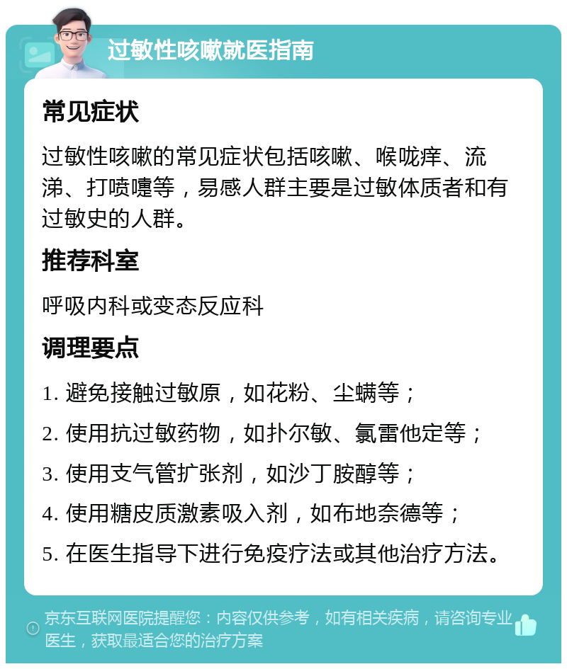 过敏性咳嗽就医指南 常见症状 过敏性咳嗽的常见症状包括咳嗽、喉咙痒、流涕、打喷嚏等，易感人群主要是过敏体质者和有过敏史的人群。 推荐科室 呼吸内科或变态反应科 调理要点 1. 避免接触过敏原，如花粉、尘螨等； 2. 使用抗过敏药物，如扑尔敏、氯雷他定等； 3. 使用支气管扩张剂，如沙丁胺醇等； 4. 使用糖皮质激素吸入剂，如布地奈德等； 5. 在医生指导下进行免疫疗法或其他治疗方法。