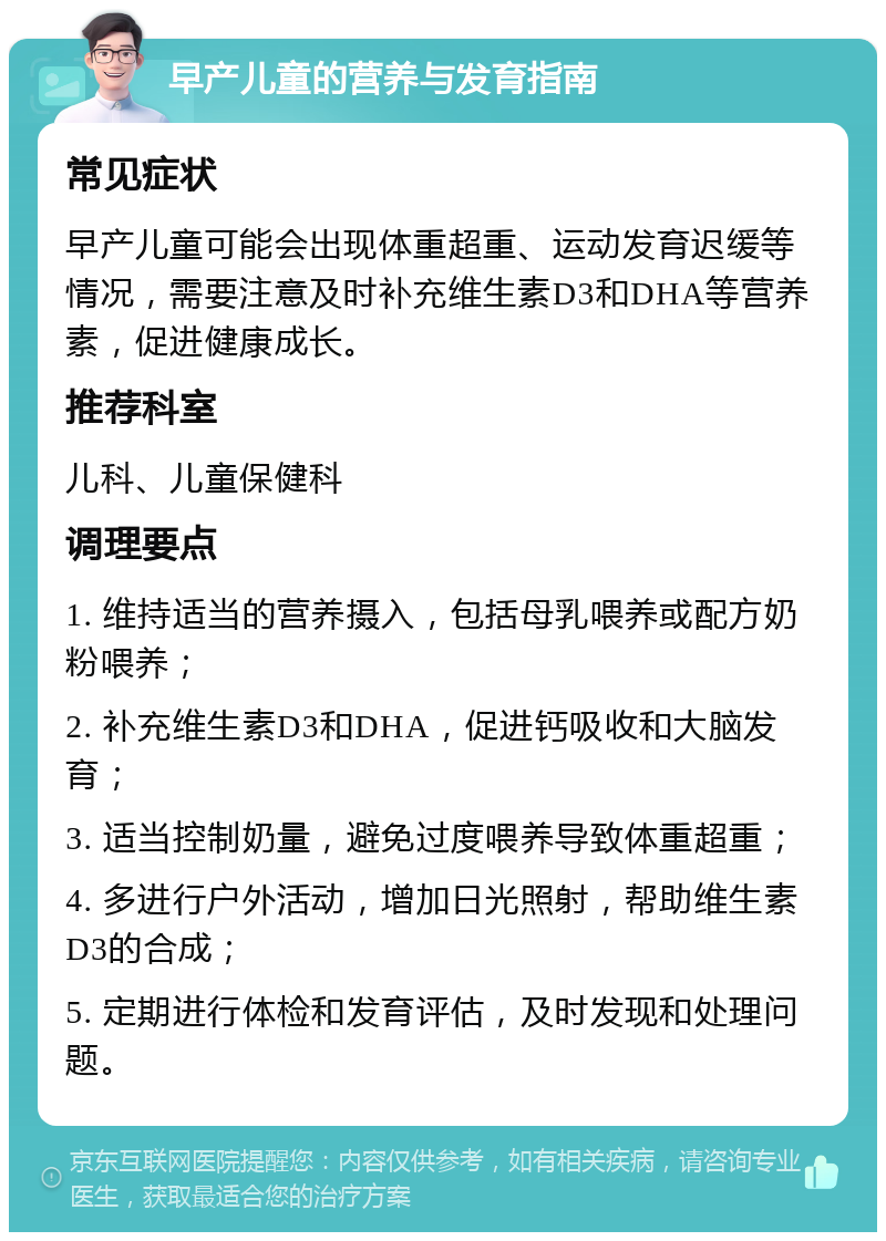 早产儿童的营养与发育指南 常见症状 早产儿童可能会出现体重超重、运动发育迟缓等情况，需要注意及时补充维生素D3和DHA等营养素，促进健康成长。 推荐科室 儿科、儿童保健科 调理要点 1. 维持适当的营养摄入，包括母乳喂养或配方奶粉喂养； 2. 补充维生素D3和DHA，促进钙吸收和大脑发育； 3. 适当控制奶量，避免过度喂养导致体重超重； 4. 多进行户外活动，增加日光照射，帮助维生素D3的合成； 5. 定期进行体检和发育评估，及时发现和处理问题。