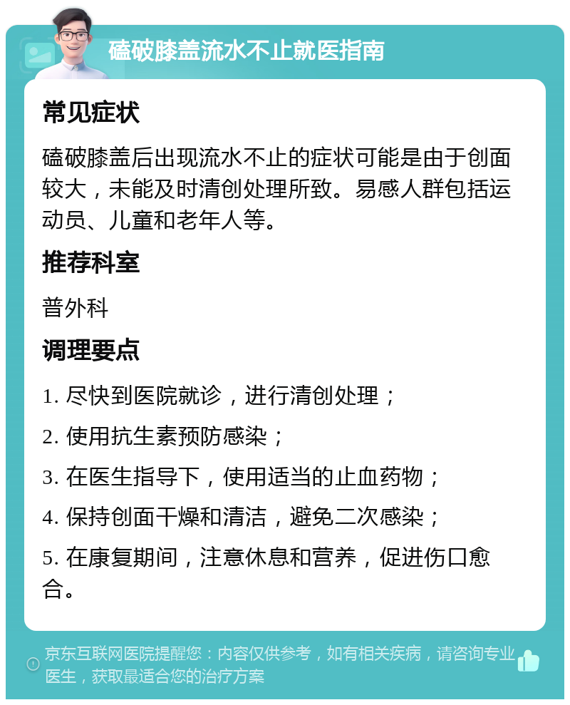 磕破膝盖流水不止就医指南 常见症状 磕破膝盖后出现流水不止的症状可能是由于创面较大，未能及时清创处理所致。易感人群包括运动员、儿童和老年人等。 推荐科室 普外科 调理要点 1. 尽快到医院就诊，进行清创处理； 2. 使用抗生素预防感染； 3. 在医生指导下，使用适当的止血药物； 4. 保持创面干燥和清洁，避免二次感染； 5. 在康复期间，注意休息和营养，促进伤口愈合。