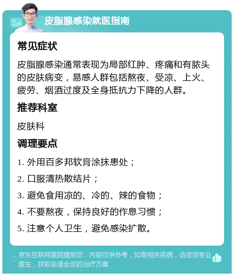 皮脂腺感染就医指南 常见症状 皮脂腺感染通常表现为局部红肿、疼痛和有脓头的皮肤病变，易感人群包括熬夜、受凉、上火、疲劳、烟酒过度及全身抵抗力下降的人群。 推荐科室 皮肤科 调理要点 1. 外用百多邦软膏涂抹患处； 2. 口服清热散结片； 3. 避免食用凉的、冷的、辣的食物； 4. 不要熬夜，保持良好的作息习惯； 5. 注意个人卫生，避免感染扩散。