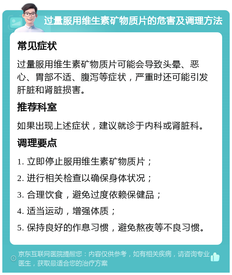 过量服用维生素矿物质片的危害及调理方法 常见症状 过量服用维生素矿物质片可能会导致头晕、恶心、胃部不适、腹泻等症状，严重时还可能引发肝脏和肾脏损害。 推荐科室 如果出现上述症状，建议就诊于内科或肾脏科。 调理要点 1. 立即停止服用维生素矿物质片； 2. 进行相关检查以确保身体状况； 3. 合理饮食，避免过度依赖保健品； 4. 适当运动，增强体质； 5. 保持良好的作息习惯，避免熬夜等不良习惯。