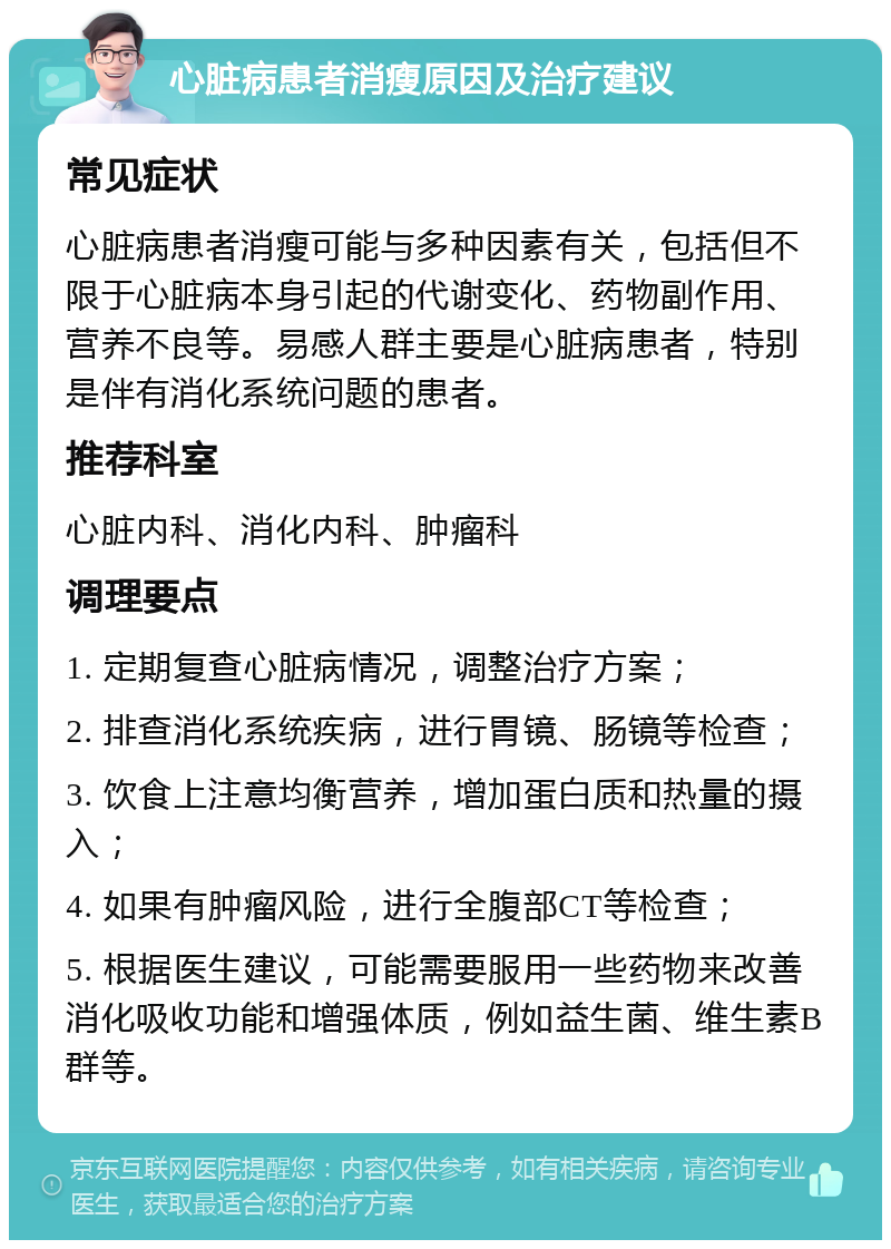 心脏病患者消瘦原因及治疗建议 常见症状 心脏病患者消瘦可能与多种因素有关，包括但不限于心脏病本身引起的代谢变化、药物副作用、营养不良等。易感人群主要是心脏病患者，特别是伴有消化系统问题的患者。 推荐科室 心脏内科、消化内科、肿瘤科 调理要点 1. 定期复查心脏病情况，调整治疗方案； 2. 排查消化系统疾病，进行胃镜、肠镜等检查； 3. 饮食上注意均衡营养，增加蛋白质和热量的摄入； 4. 如果有肿瘤风险，进行全腹部CT等检查； 5. 根据医生建议，可能需要服用一些药物来改善消化吸收功能和增强体质，例如益生菌、维生素B群等。