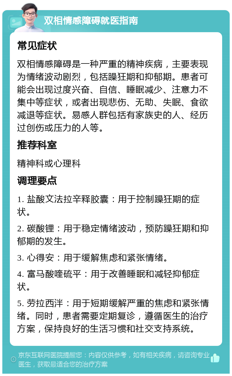 双相情感障碍就医指南 常见症状 双相情感障碍是一种严重的精神疾病，主要表现为情绪波动剧烈，包括躁狂期和抑郁期。患者可能会出现过度兴奋、自信、睡眠减少、注意力不集中等症状，或者出现悲伤、无助、失眠、食欲减退等症状。易感人群包括有家族史的人、经历过创伤或压力的人等。 推荐科室 精神科或心理科 调理要点 1. 盐酸文法拉辛释胶囊：用于控制躁狂期的症状。 2. 碳酸锂：用于稳定情绪波动，预防躁狂期和抑郁期的发生。 3. 心得安：用于缓解焦虑和紧张情绪。 4. 富马酸喹硫平：用于改善睡眠和减轻抑郁症状。 5. 劳拉西泮：用于短期缓解严重的焦虑和紧张情绪。同时，患者需要定期复诊，遵循医生的治疗方案，保持良好的生活习惯和社交支持系统。