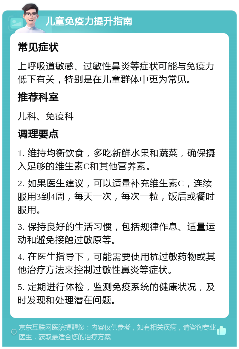 儿童免疫力提升指南 常见症状 上呼吸道敏感、过敏性鼻炎等症状可能与免疫力低下有关，特别是在儿童群体中更为常见。 推荐科室 儿科、免疫科 调理要点 1. 维持均衡饮食，多吃新鲜水果和蔬菜，确保摄入足够的维生素C和其他营养素。 2. 如果医生建议，可以适量补充维生素C，连续服用3到4周，每天一次，每次一粒，饭后或餐时服用。 3. 保持良好的生活习惯，包括规律作息、适量运动和避免接触过敏原等。 4. 在医生指导下，可能需要使用抗过敏药物或其他治疗方法来控制过敏性鼻炎等症状。 5. 定期进行体检，监测免疫系统的健康状况，及时发现和处理潜在问题。