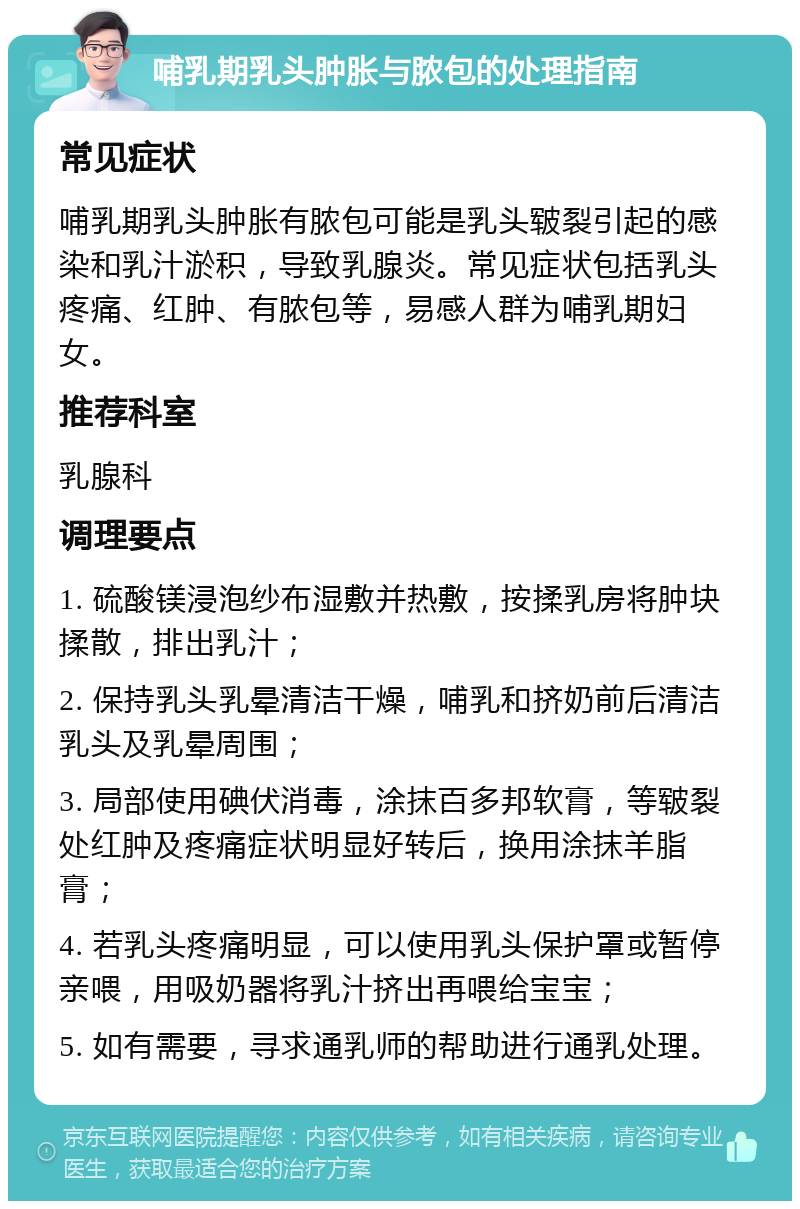 哺乳期乳头肿胀与脓包的处理指南 常见症状 哺乳期乳头肿胀有脓包可能是乳头皲裂引起的感染和乳汁淤积，导致乳腺炎。常见症状包括乳头疼痛、红肿、有脓包等，易感人群为哺乳期妇女。 推荐科室 乳腺科 调理要点 1. 硫酸镁浸泡纱布湿敷并热敷，按揉乳房将肿块揉散，排出乳汁； 2. 保持乳头乳晕清洁干燥，哺乳和挤奶前后清洁乳头及乳晕周围； 3. 局部使用碘伏消毒，涂抹百多邦软膏，等皲裂处红肿及疼痛症状明显好转后，换用涂抹羊脂膏； 4. 若乳头疼痛明显，可以使用乳头保护罩或暂停亲喂，用吸奶器将乳汁挤出再喂给宝宝； 5. 如有需要，寻求通乳师的帮助进行通乳处理。