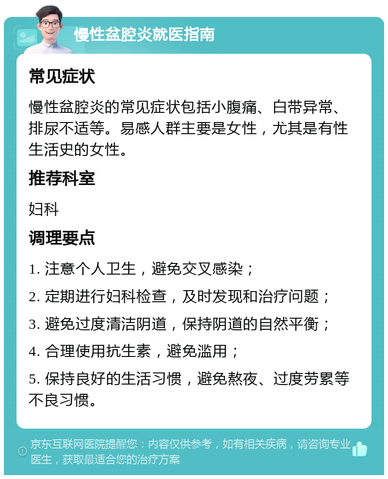 慢性盆腔炎就医指南 常见症状 慢性盆腔炎的常见症状包括小腹痛、白带异常、排尿不适等。易感人群主要是女性，尤其是有性生活史的女性。 推荐科室 妇科 调理要点 1. 注意个人卫生，避免交叉感染； 2. 定期进行妇科检查，及时发现和治疗问题； 3. 避免过度清洁阴道，保持阴道的自然平衡； 4. 合理使用抗生素，避免滥用； 5. 保持良好的生活习惯，避免熬夜、过度劳累等不良习惯。