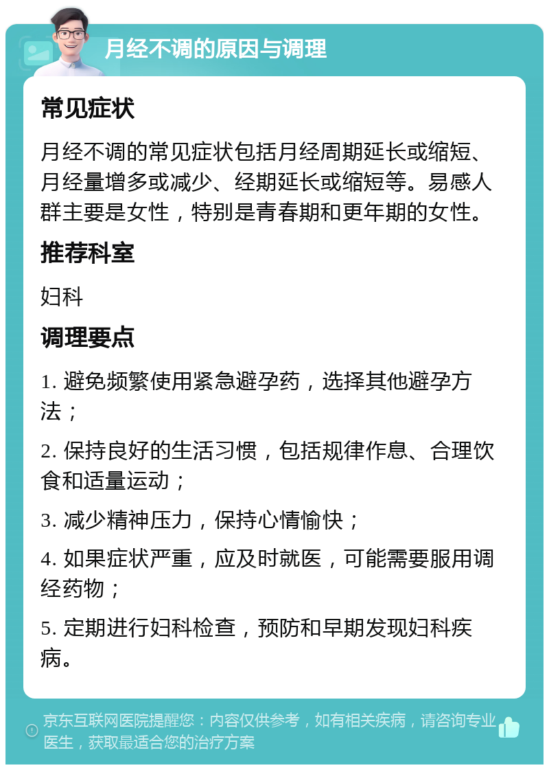 月经不调的原因与调理 常见症状 月经不调的常见症状包括月经周期延长或缩短、月经量增多或减少、经期延长或缩短等。易感人群主要是女性，特别是青春期和更年期的女性。 推荐科室 妇科 调理要点 1. 避免频繁使用紧急避孕药，选择其他避孕方法； 2. 保持良好的生活习惯，包括规律作息、合理饮食和适量运动； 3. 减少精神压力，保持心情愉快； 4. 如果症状严重，应及时就医，可能需要服用调经药物； 5. 定期进行妇科检查，预防和早期发现妇科疾病。