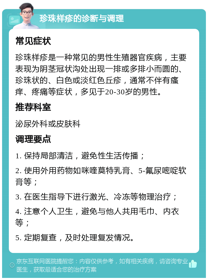 珍珠样疹的诊断与调理 常见症状 珍珠样疹是一种常见的男性生殖器官疾病，主要表现为阴茎冠状沟处出现一排或多排小而圆的、珍珠状的、白色或淡红色丘疹，通常不伴有瘙痒、疼痛等症状，多见于20-30岁的男性。 推荐科室 泌尿外科或皮肤科 调理要点 1. 保持局部清洁，避免性生活传播； 2. 使用外用药物如咪喹莫特乳膏、5-氟尿嘧啶软膏等； 3. 在医生指导下进行激光、冷冻等物理治疗； 4. 注意个人卫生，避免与他人共用毛巾、内衣等； 5. 定期复查，及时处理复发情况。