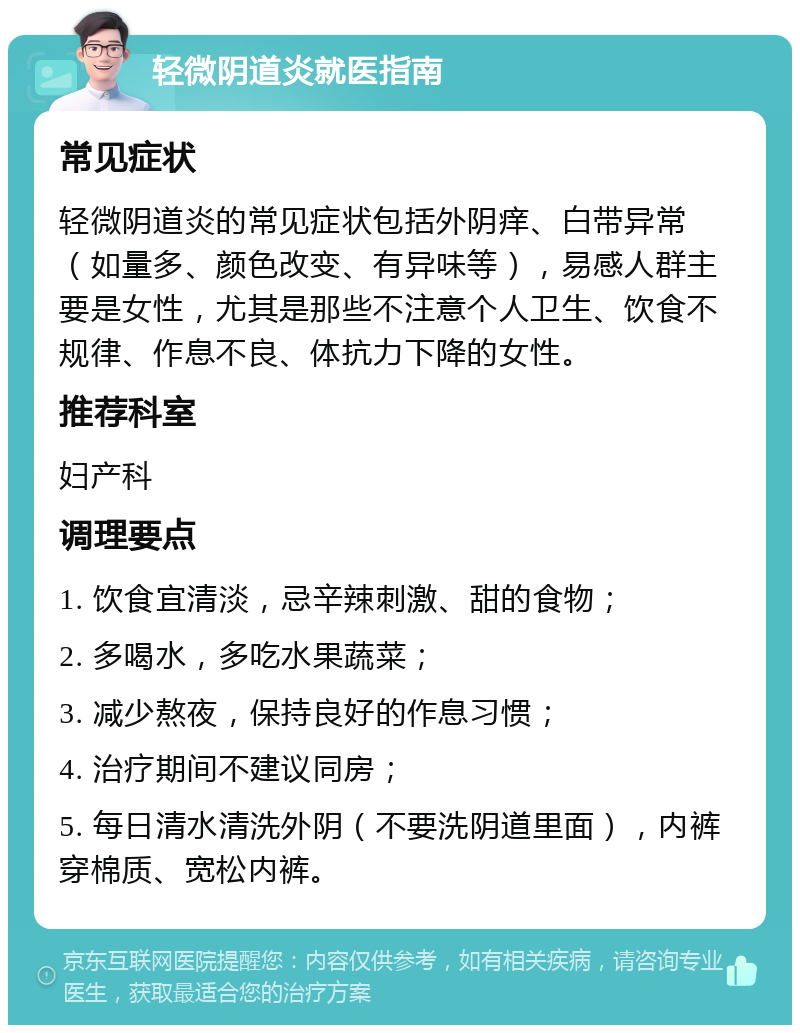 轻微阴道炎就医指南 常见症状 轻微阴道炎的常见症状包括外阴痒、白带异常（如量多、颜色改变、有异味等），易感人群主要是女性，尤其是那些不注意个人卫生、饮食不规律、作息不良、体抗力下降的女性。 推荐科室 妇产科 调理要点 1. 饮食宜清淡，忌辛辣刺激、甜的食物； 2. 多喝水，多吃水果蔬菜； 3. 减少熬夜，保持良好的作息习惯； 4. 治疗期间不建议同房； 5. 每日清水清洗外阴（不要洗阴道里面），内裤穿棉质、宽松内裤。