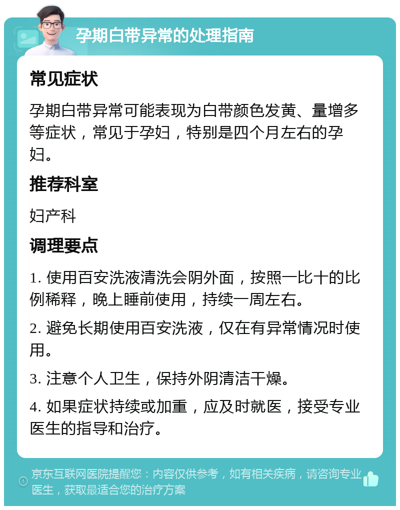 孕期白带异常的处理指南 常见症状 孕期白带异常可能表现为白带颜色发黄、量增多等症状，常见于孕妇，特别是四个月左右的孕妇。 推荐科室 妇产科 调理要点 1. 使用百安洗液清洗会阴外面，按照一比十的比例稀释，晚上睡前使用，持续一周左右。 2. 避免长期使用百安洗液，仅在有异常情况时使用。 3. 注意个人卫生，保持外阴清洁干燥。 4. 如果症状持续或加重，应及时就医，接受专业医生的指导和治疗。