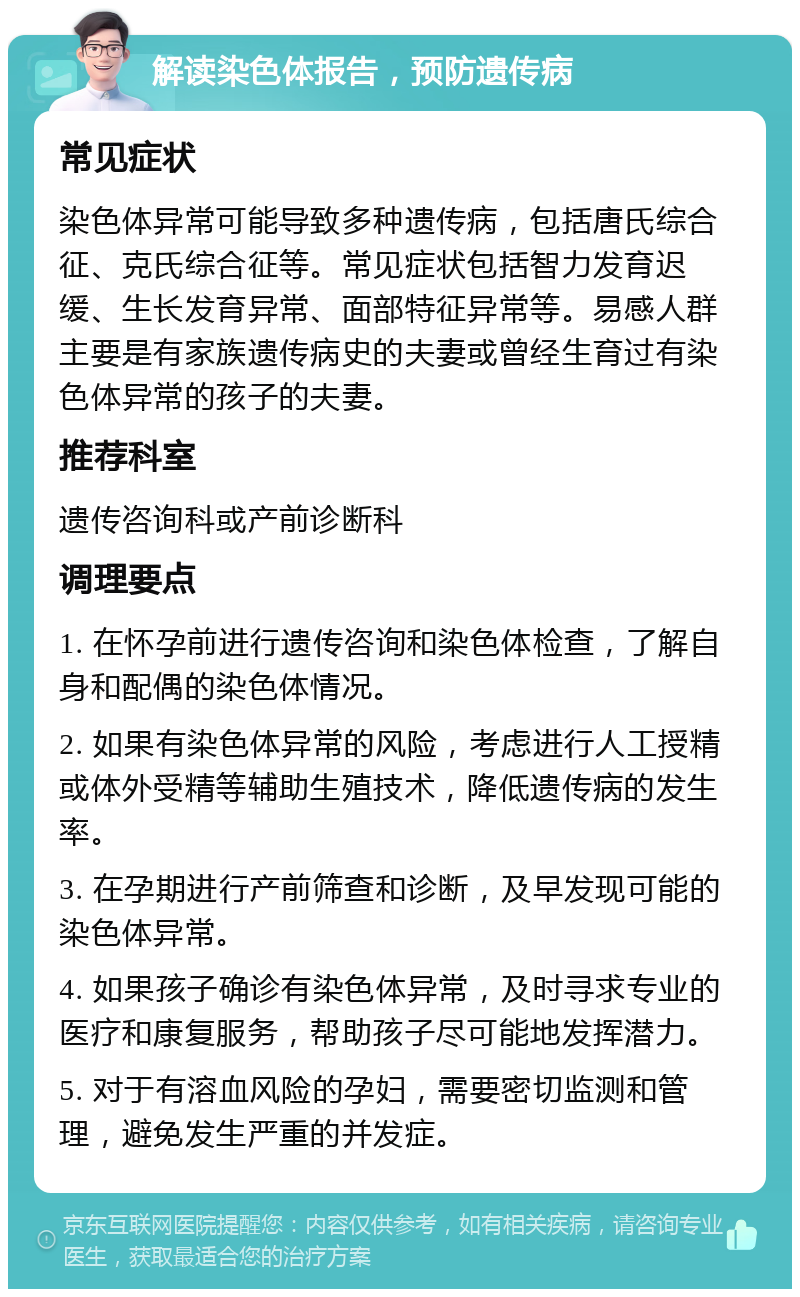 解读染色体报告，预防遗传病 常见症状 染色体异常可能导致多种遗传病，包括唐氏综合征、克氏综合征等。常见症状包括智力发育迟缓、生长发育异常、面部特征异常等。易感人群主要是有家族遗传病史的夫妻或曾经生育过有染色体异常的孩子的夫妻。 推荐科室 遗传咨询科或产前诊断科 调理要点 1. 在怀孕前进行遗传咨询和染色体检查，了解自身和配偶的染色体情况。 2. 如果有染色体异常的风险，考虑进行人工授精或体外受精等辅助生殖技术，降低遗传病的发生率。 3. 在孕期进行产前筛查和诊断，及早发现可能的染色体异常。 4. 如果孩子确诊有染色体异常，及时寻求专业的医疗和康复服务，帮助孩子尽可能地发挥潜力。 5. 对于有溶血风险的孕妇，需要密切监测和管理，避免发生严重的并发症。