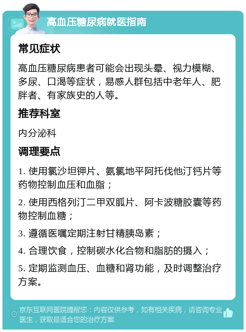 高血压糖尿病就医指南 常见症状 高血压糖尿病患者可能会出现头晕、视力模糊、多尿、口渴等症状，易感人群包括中老年人、肥胖者、有家族史的人等。 推荐科室 内分泌科 调理要点 1. 使用氯沙坦钾片、氨氯地平阿托伐他汀钙片等药物控制血压和血脂； 2. 使用西格列汀二甲双胍片、阿卡波糖胶囊等药物控制血糖； 3. 遵循医嘱定期注射甘精胰岛素； 4. 合理饮食，控制碳水化合物和脂肪的摄入； 5. 定期监测血压、血糖和肾功能，及时调整治疗方案。