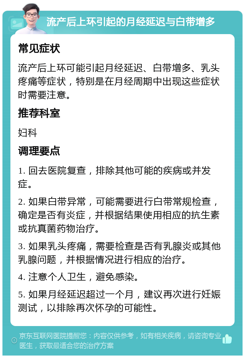 流产后上环引起的月经延迟与白带增多 常见症状 流产后上环可能引起月经延迟、白带增多、乳头疼痛等症状，特别是在月经周期中出现这些症状时需要注意。 推荐科室 妇科 调理要点 1. 回去医院复查，排除其他可能的疾病或并发症。 2. 如果白带异常，可能需要进行白带常规检查，确定是否有炎症，并根据结果使用相应的抗生素或抗真菌药物治疗。 3. 如果乳头疼痛，需要检查是否有乳腺炎或其他乳腺问题，并根据情况进行相应的治疗。 4. 注意个人卫生，避免感染。 5. 如果月经延迟超过一个月，建议再次进行妊娠测试，以排除再次怀孕的可能性。