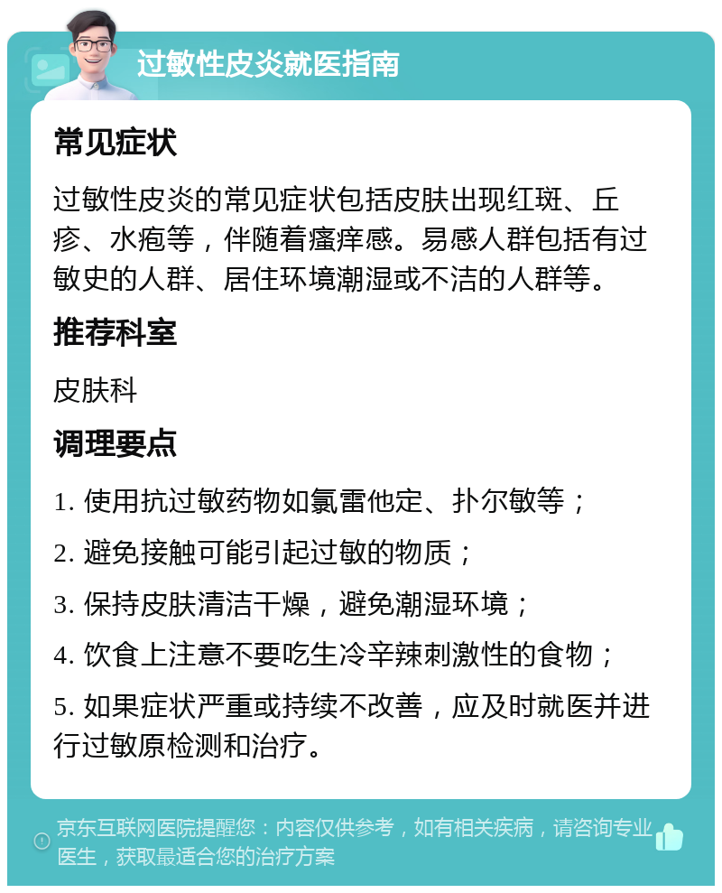 过敏性皮炎就医指南 常见症状 过敏性皮炎的常见症状包括皮肤出现红斑、丘疹、水疱等，伴随着瘙痒感。易感人群包括有过敏史的人群、居住环境潮湿或不洁的人群等。 推荐科室 皮肤科 调理要点 1. 使用抗过敏药物如氯雷他定、扑尔敏等； 2. 避免接触可能引起过敏的物质； 3. 保持皮肤清洁干燥，避免潮湿环境； 4. 饮食上注意不要吃生冷辛辣刺激性的食物； 5. 如果症状严重或持续不改善，应及时就医并进行过敏原检测和治疗。