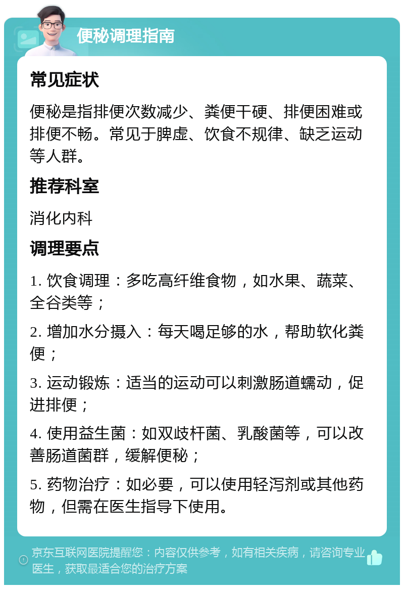 便秘调理指南 常见症状 便秘是指排便次数减少、粪便干硬、排便困难或排便不畅。常见于脾虚、饮食不规律、缺乏运动等人群。 推荐科室 消化内科 调理要点 1. 饮食调理：多吃高纤维食物，如水果、蔬菜、全谷类等； 2. 增加水分摄入：每天喝足够的水，帮助软化粪便； 3. 运动锻炼：适当的运动可以刺激肠道蠕动，促进排便； 4. 使用益生菌：如双歧杆菌、乳酸菌等，可以改善肠道菌群，缓解便秘； 5. 药物治疗：如必要，可以使用轻泻剂或其他药物，但需在医生指导下使用。