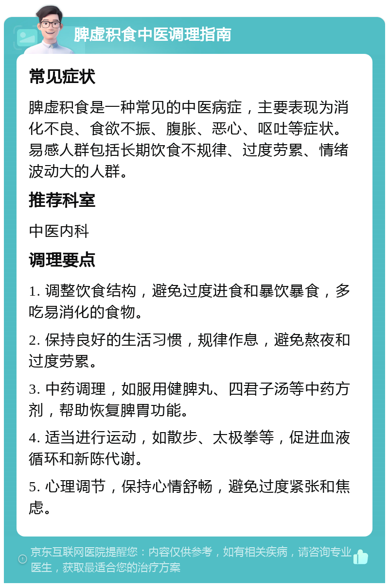 脾虚积食中医调理指南 常见症状 脾虚积食是一种常见的中医病症，主要表现为消化不良、食欲不振、腹胀、恶心、呕吐等症状。易感人群包括长期饮食不规律、过度劳累、情绪波动大的人群。 推荐科室 中医内科 调理要点 1. 调整饮食结构，避免过度进食和暴饮暴食，多吃易消化的食物。 2. 保持良好的生活习惯，规律作息，避免熬夜和过度劳累。 3. 中药调理，如服用健脾丸、四君子汤等中药方剂，帮助恢复脾胃功能。 4. 适当进行运动，如散步、太极拳等，促进血液循环和新陈代谢。 5. 心理调节，保持心情舒畅，避免过度紧张和焦虑。