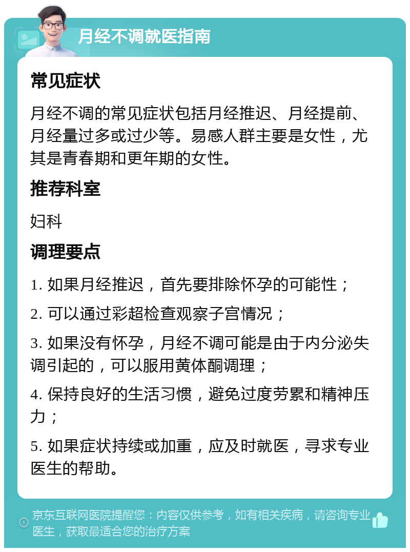 月经不调就医指南 常见症状 月经不调的常见症状包括月经推迟、月经提前、月经量过多或过少等。易感人群主要是女性，尤其是青春期和更年期的女性。 推荐科室 妇科 调理要点 1. 如果月经推迟，首先要排除怀孕的可能性； 2. 可以通过彩超检查观察子宫情况； 3. 如果没有怀孕，月经不调可能是由于内分泌失调引起的，可以服用黄体酮调理； 4. 保持良好的生活习惯，避免过度劳累和精神压力； 5. 如果症状持续或加重，应及时就医，寻求专业医生的帮助。