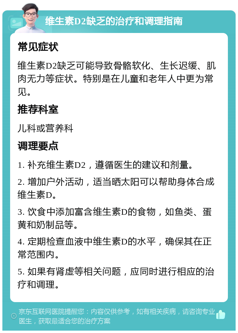 维生素D2缺乏的治疗和调理指南 常见症状 维生素D2缺乏可能导致骨骼软化、生长迟缓、肌肉无力等症状。特别是在儿童和老年人中更为常见。 推荐科室 儿科或营养科 调理要点 1. 补充维生素D2，遵循医生的建议和剂量。 2. 增加户外活动，适当晒太阳可以帮助身体合成维生素D。 3. 饮食中添加富含维生素D的食物，如鱼类、蛋黄和奶制品等。 4. 定期检查血液中维生素D的水平，确保其在正常范围内。 5. 如果有肾虚等相关问题，应同时进行相应的治疗和调理。