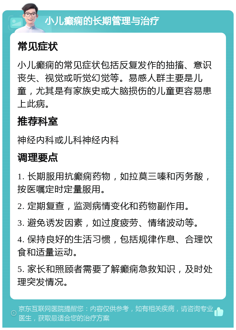 小儿癫痫的长期管理与治疗 常见症状 小儿癫痫的常见症状包括反复发作的抽搐、意识丧失、视觉或听觉幻觉等。易感人群主要是儿童，尤其是有家族史或大脑损伤的儿童更容易患上此病。 推荐科室 神经内科或儿科神经内科 调理要点 1. 长期服用抗癫痫药物，如拉莫三嗪和丙务酸，按医嘱定时定量服用。 2. 定期复查，监测病情变化和药物副作用。 3. 避免诱发因素，如过度疲劳、情绪波动等。 4. 保持良好的生活习惯，包括规律作息、合理饮食和适量运动。 5. 家长和照顾者需要了解癫痫急救知识，及时处理突发情况。