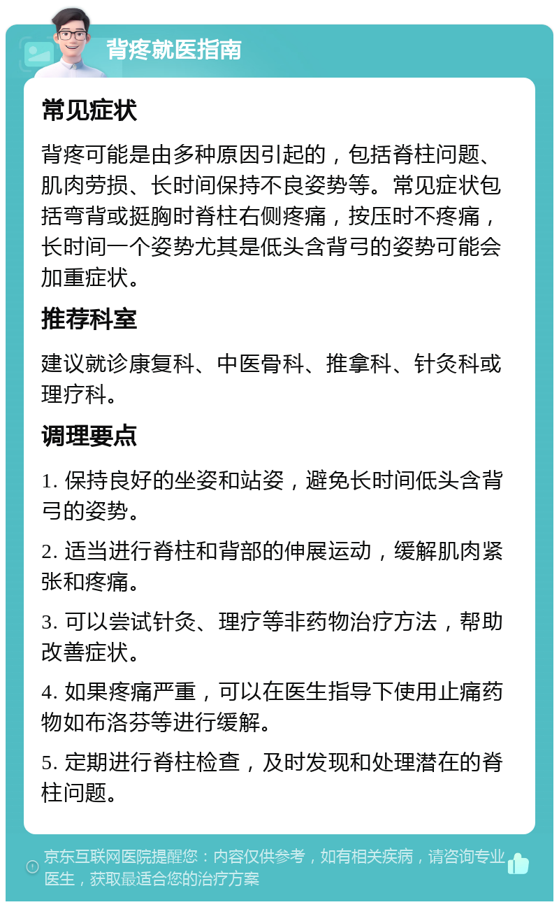 背疼就医指南 常见症状 背疼可能是由多种原因引起的，包括脊柱问题、肌肉劳损、长时间保持不良姿势等。常见症状包括弯背或挺胸时脊柱右侧疼痛，按压时不疼痛，长时间一个姿势尤其是低头含背弓的姿势可能会加重症状。 推荐科室 建议就诊康复科、中医骨科、推拿科、针灸科或理疗科。 调理要点 1. 保持良好的坐姿和站姿，避免长时间低头含背弓的姿势。 2. 适当进行脊柱和背部的伸展运动，缓解肌肉紧张和疼痛。 3. 可以尝试针灸、理疗等非药物治疗方法，帮助改善症状。 4. 如果疼痛严重，可以在医生指导下使用止痛药物如布洛芬等进行缓解。 5. 定期进行脊柱检查，及时发现和处理潜在的脊柱问题。