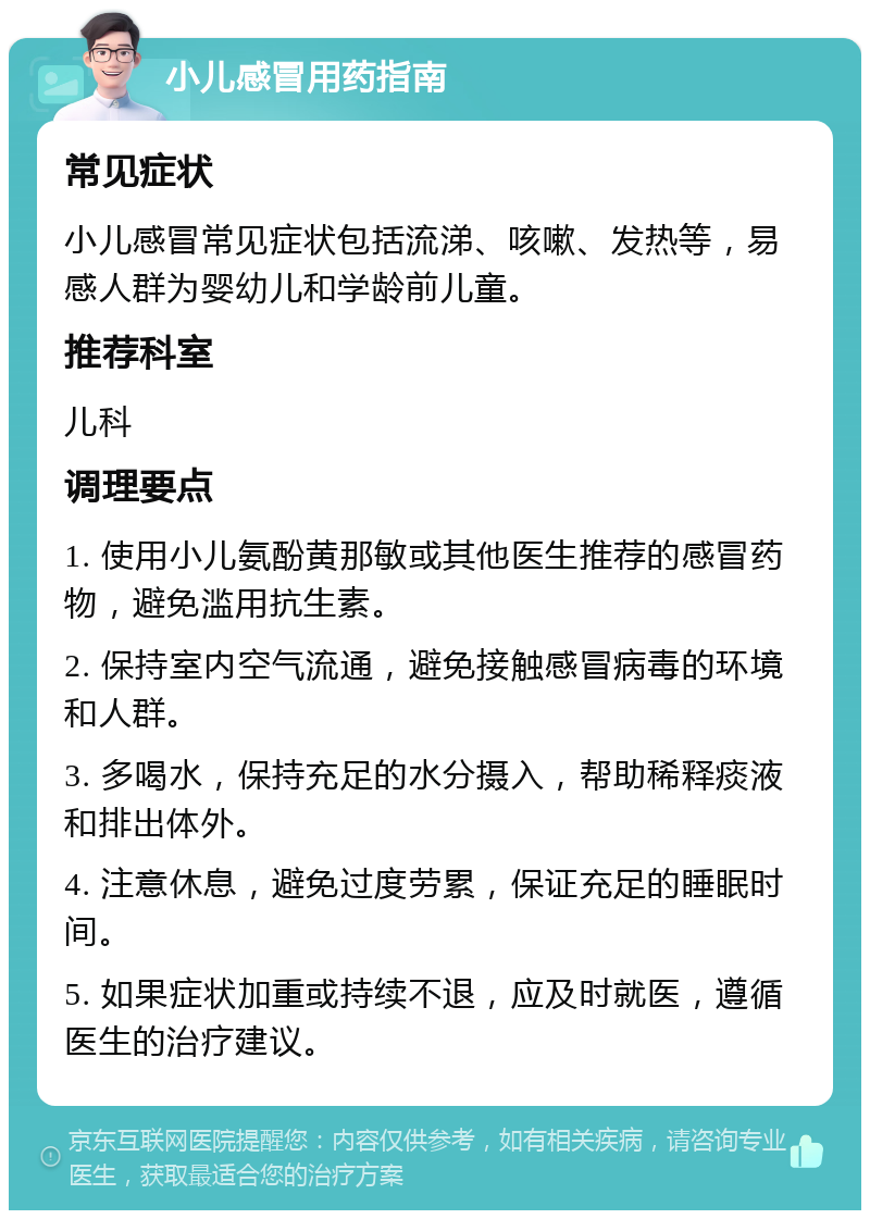 小儿感冒用药指南 常见症状 小儿感冒常见症状包括流涕、咳嗽、发热等，易感人群为婴幼儿和学龄前儿童。 推荐科室 儿科 调理要点 1. 使用小儿氨酚黄那敏或其他医生推荐的感冒药物，避免滥用抗生素。 2. 保持室内空气流通，避免接触感冒病毒的环境和人群。 3. 多喝水，保持充足的水分摄入，帮助稀释痰液和排出体外。 4. 注意休息，避免过度劳累，保证充足的睡眠时间。 5. 如果症状加重或持续不退，应及时就医，遵循医生的治疗建议。