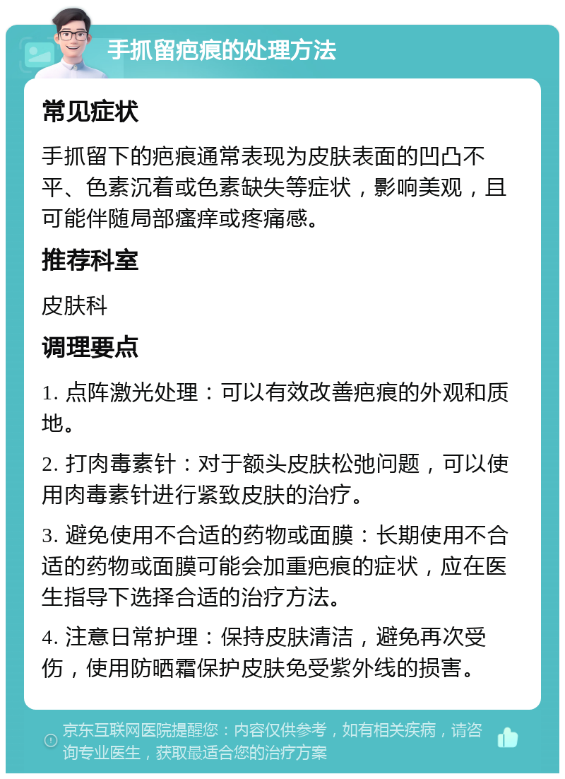 手抓留疤痕的处理方法 常见症状 手抓留下的疤痕通常表现为皮肤表面的凹凸不平、色素沉着或色素缺失等症状，影响美观，且可能伴随局部瘙痒或疼痛感。 推荐科室 皮肤科 调理要点 1. 点阵激光处理：可以有效改善疤痕的外观和质地。 2. 打肉毒素针：对于额头皮肤松弛问题，可以使用肉毒素针进行紧致皮肤的治疗。 3. 避免使用不合适的药物或面膜：长期使用不合适的药物或面膜可能会加重疤痕的症状，应在医生指导下选择合适的治疗方法。 4. 注意日常护理：保持皮肤清洁，避免再次受伤，使用防晒霜保护皮肤免受紫外线的损害。