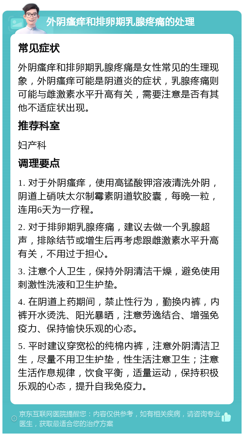 外阴瘙痒和排卵期乳腺疼痛的处理 常见症状 外阴瘙痒和排卵期乳腺疼痛是女性常见的生理现象，外阴瘙痒可能是阴道炎的症状，乳腺疼痛则可能与雌激素水平升高有关，需要注意是否有其他不适症状出现。 推荐科室 妇产科 调理要点 1. 对于外阴瘙痒，使用高锰酸钾溶液清洗外阴，阴道上硝呋太尔制霉素阴道软胶囊，每晚一粒，连用6天为一疗程。 2. 对于排卵期乳腺疼痛，建议去做一个乳腺超声，排除结节或增生后再考虑跟雌激素水平升高有关，不用过于担心。 3. 注意个人卫生，保持外阴清洁干燥，避免使用刺激性洗液和卫生护垫。 4. 在阴道上药期间，禁止性行为，勤换内裤，内裤开水烫洗、阳光暴晒，注意劳逸结合、增强免疫力、保持愉快乐观的心态。 5. 平时建议穿宽松的纯棉内裤，注意外阴清洁卫生，尽量不用卫生护垫，性生活注意卫生；注意生活作息规律，饮食平衡，适量运动，保持积极乐观的心态，提升自我免疫力。