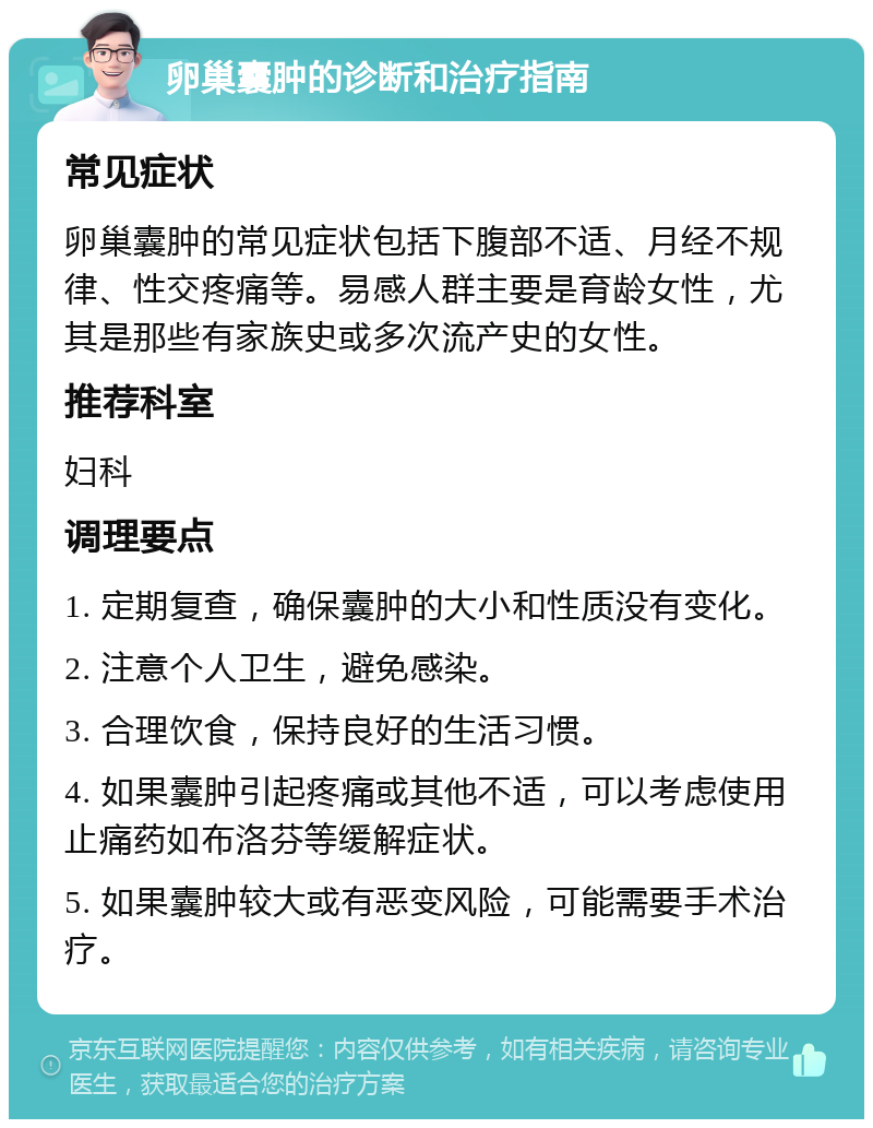 卵巢囊肿的诊断和治疗指南 常见症状 卵巢囊肿的常见症状包括下腹部不适、月经不规律、性交疼痛等。易感人群主要是育龄女性，尤其是那些有家族史或多次流产史的女性。 推荐科室 妇科 调理要点 1. 定期复查，确保囊肿的大小和性质没有变化。 2. 注意个人卫生，避免感染。 3. 合理饮食，保持良好的生活习惯。 4. 如果囊肿引起疼痛或其他不适，可以考虑使用止痛药如布洛芬等缓解症状。 5. 如果囊肿较大或有恶变风险，可能需要手术治疗。