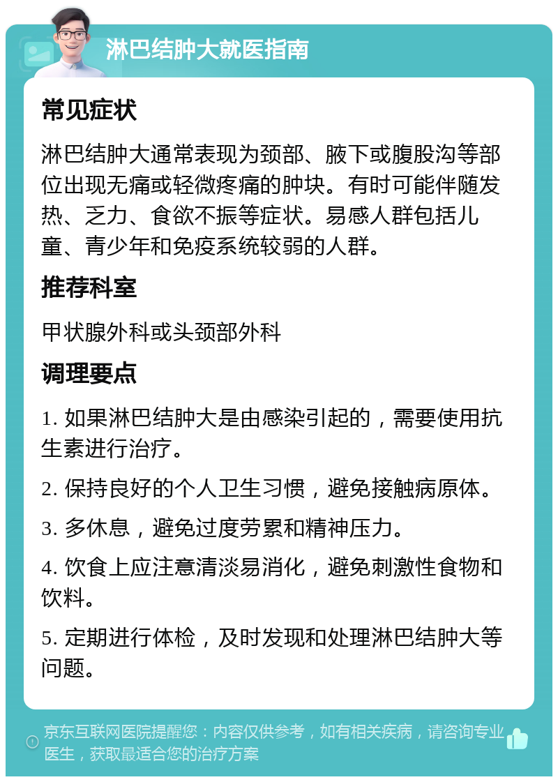 淋巴结肿大就医指南 常见症状 淋巴结肿大通常表现为颈部、腋下或腹股沟等部位出现无痛或轻微疼痛的肿块。有时可能伴随发热、乏力、食欲不振等症状。易感人群包括儿童、青少年和免疫系统较弱的人群。 推荐科室 甲状腺外科或头颈部外科 调理要点 1. 如果淋巴结肿大是由感染引起的，需要使用抗生素进行治疗。 2. 保持良好的个人卫生习惯，避免接触病原体。 3. 多休息，避免过度劳累和精神压力。 4. 饮食上应注意清淡易消化，避免刺激性食物和饮料。 5. 定期进行体检，及时发现和处理淋巴结肿大等问题。