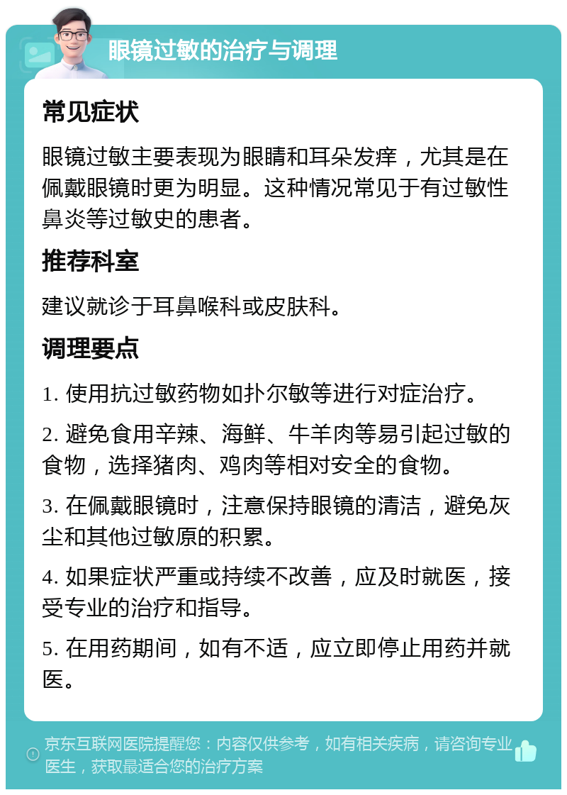 眼镜过敏的治疗与调理 常见症状 眼镜过敏主要表现为眼睛和耳朵发痒，尤其是在佩戴眼镜时更为明显。这种情况常见于有过敏性鼻炎等过敏史的患者。 推荐科室 建议就诊于耳鼻喉科或皮肤科。 调理要点 1. 使用抗过敏药物如扑尔敏等进行对症治疗。 2. 避免食用辛辣、海鲜、牛羊肉等易引起过敏的食物，选择猪肉、鸡肉等相对安全的食物。 3. 在佩戴眼镜时，注意保持眼镜的清洁，避免灰尘和其他过敏原的积累。 4. 如果症状严重或持续不改善，应及时就医，接受专业的治疗和指导。 5. 在用药期间，如有不适，应立即停止用药并就医。