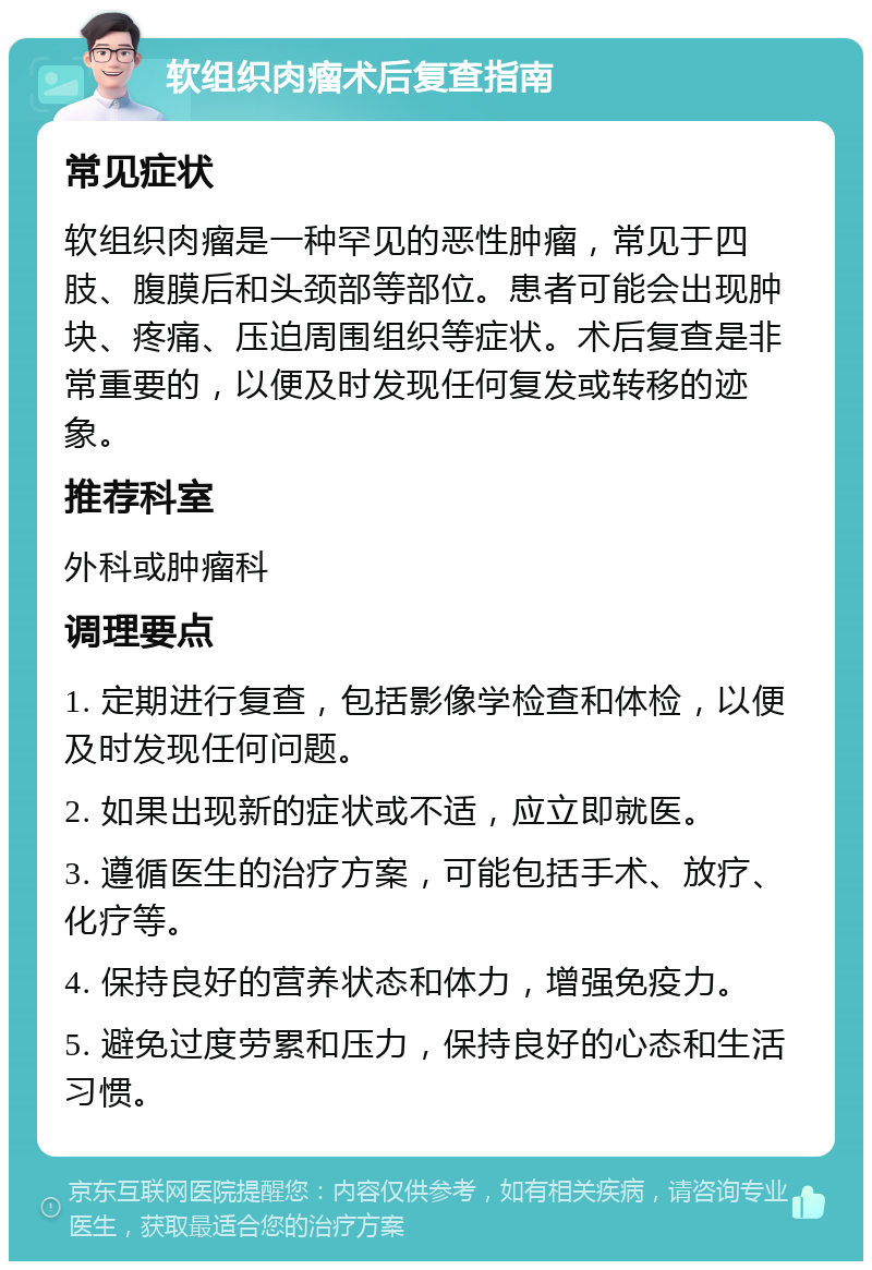 软组织肉瘤术后复查指南 常见症状 软组织肉瘤是一种罕见的恶性肿瘤，常见于四肢、腹膜后和头颈部等部位。患者可能会出现肿块、疼痛、压迫周围组织等症状。术后复查是非常重要的，以便及时发现任何复发或转移的迹象。 推荐科室 外科或肿瘤科 调理要点 1. 定期进行复查，包括影像学检查和体检，以便及时发现任何问题。 2. 如果出现新的症状或不适，应立即就医。 3. 遵循医生的治疗方案，可能包括手术、放疗、化疗等。 4. 保持良好的营养状态和体力，增强免疫力。 5. 避免过度劳累和压力，保持良好的心态和生活习惯。