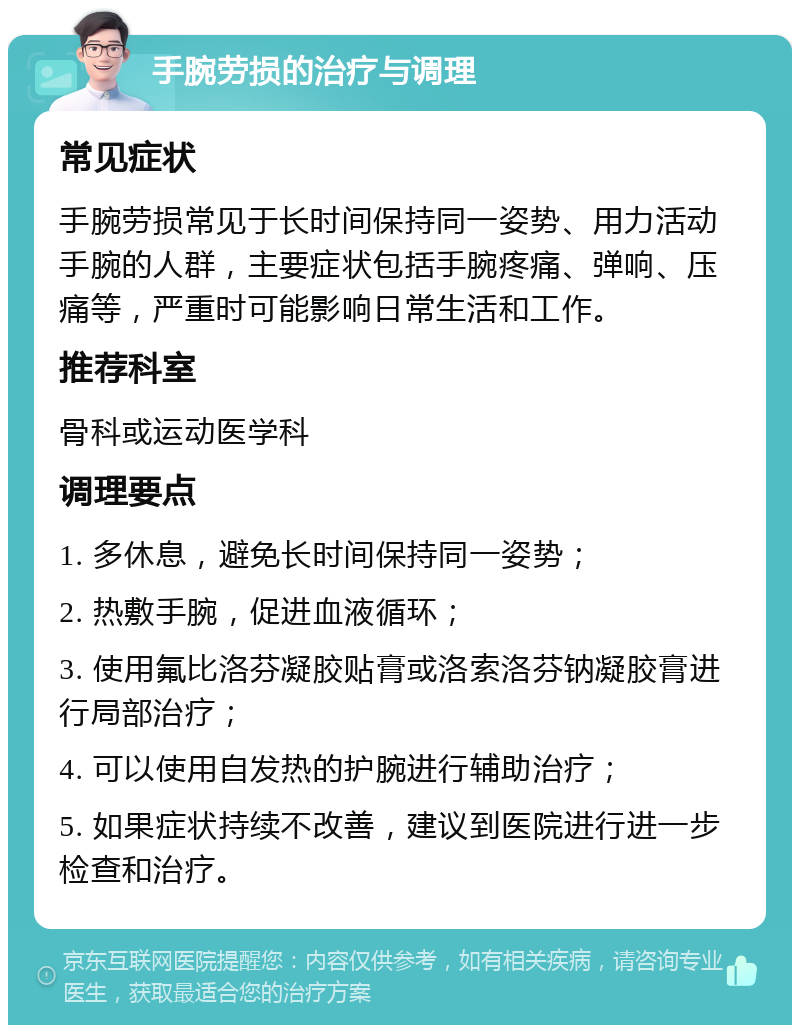 手腕劳损的治疗与调理 常见症状 手腕劳损常见于长时间保持同一姿势、用力活动手腕的人群，主要症状包括手腕疼痛、弹响、压痛等，严重时可能影响日常生活和工作。 推荐科室 骨科或运动医学科 调理要点 1. 多休息，避免长时间保持同一姿势； 2. 热敷手腕，促进血液循环； 3. 使用氟比洛芬凝胶贴膏或洛索洛芬钠凝胶膏进行局部治疗； 4. 可以使用自发热的护腕进行辅助治疗； 5. 如果症状持续不改善，建议到医院进行进一步检查和治疗。