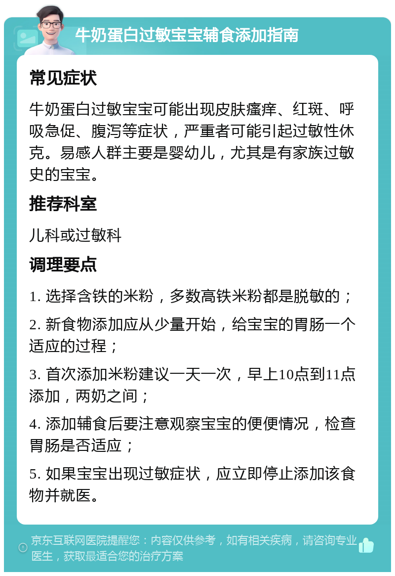 牛奶蛋白过敏宝宝辅食添加指南 常见症状 牛奶蛋白过敏宝宝可能出现皮肤瘙痒、红斑、呼吸急促、腹泻等症状，严重者可能引起过敏性休克。易感人群主要是婴幼儿，尤其是有家族过敏史的宝宝。 推荐科室 儿科或过敏科 调理要点 1. 选择含铁的米粉，多数高铁米粉都是脱敏的； 2. 新食物添加应从少量开始，给宝宝的胃肠一个适应的过程； 3. 首次添加米粉建议一天一次，早上10点到11点添加，两奶之间； 4. 添加辅食后要注意观察宝宝的便便情况，检查胃肠是否适应； 5. 如果宝宝出现过敏症状，应立即停止添加该食物并就医。