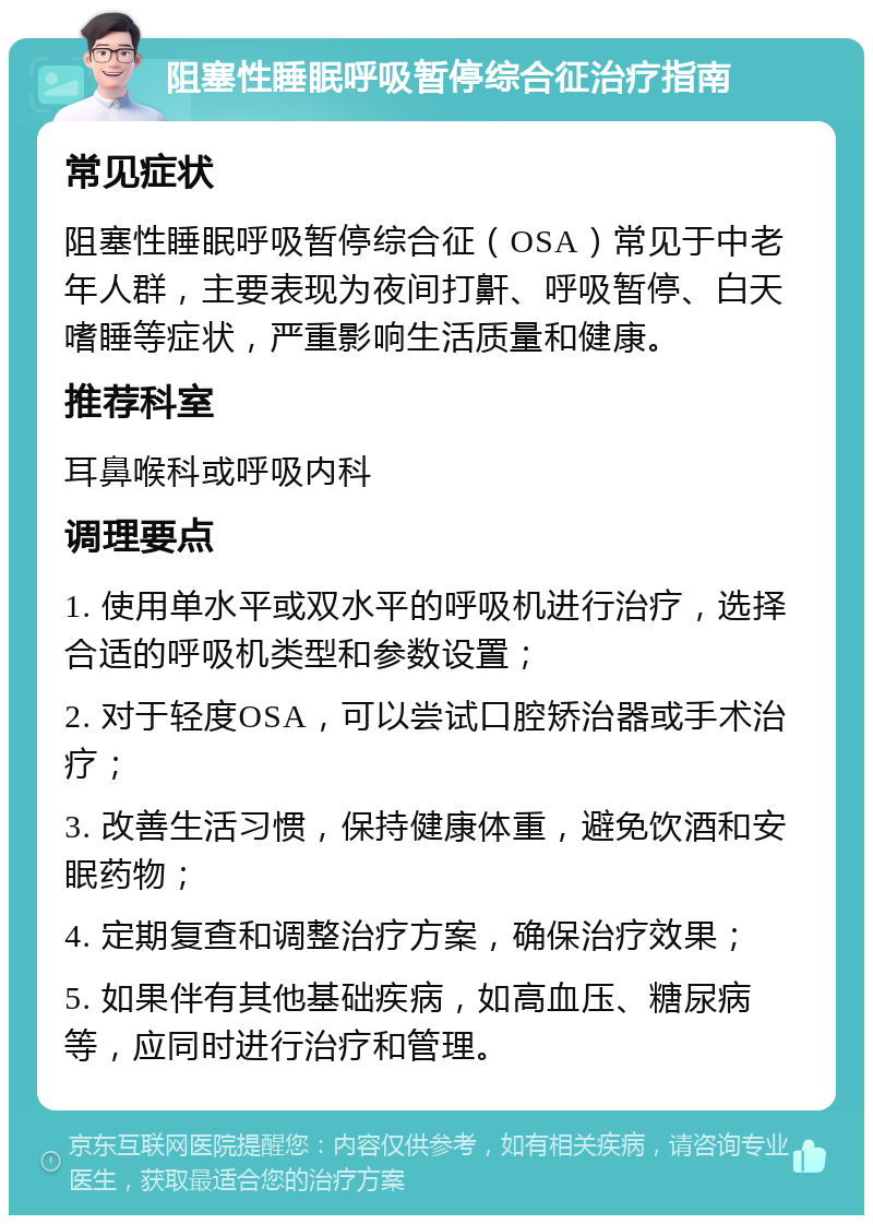 阻塞性睡眠呼吸暂停综合征治疗指南 常见症状 阻塞性睡眠呼吸暂停综合征（OSA）常见于中老年人群，主要表现为夜间打鼾、呼吸暂停、白天嗜睡等症状，严重影响生活质量和健康。 推荐科室 耳鼻喉科或呼吸内科 调理要点 1. 使用单水平或双水平的呼吸机进行治疗，选择合适的呼吸机类型和参数设置； 2. 对于轻度OSA，可以尝试口腔矫治器或手术治疗； 3. 改善生活习惯，保持健康体重，避免饮酒和安眠药物； 4. 定期复查和调整治疗方案，确保治疗效果； 5. 如果伴有其他基础疾病，如高血压、糖尿病等，应同时进行治疗和管理。