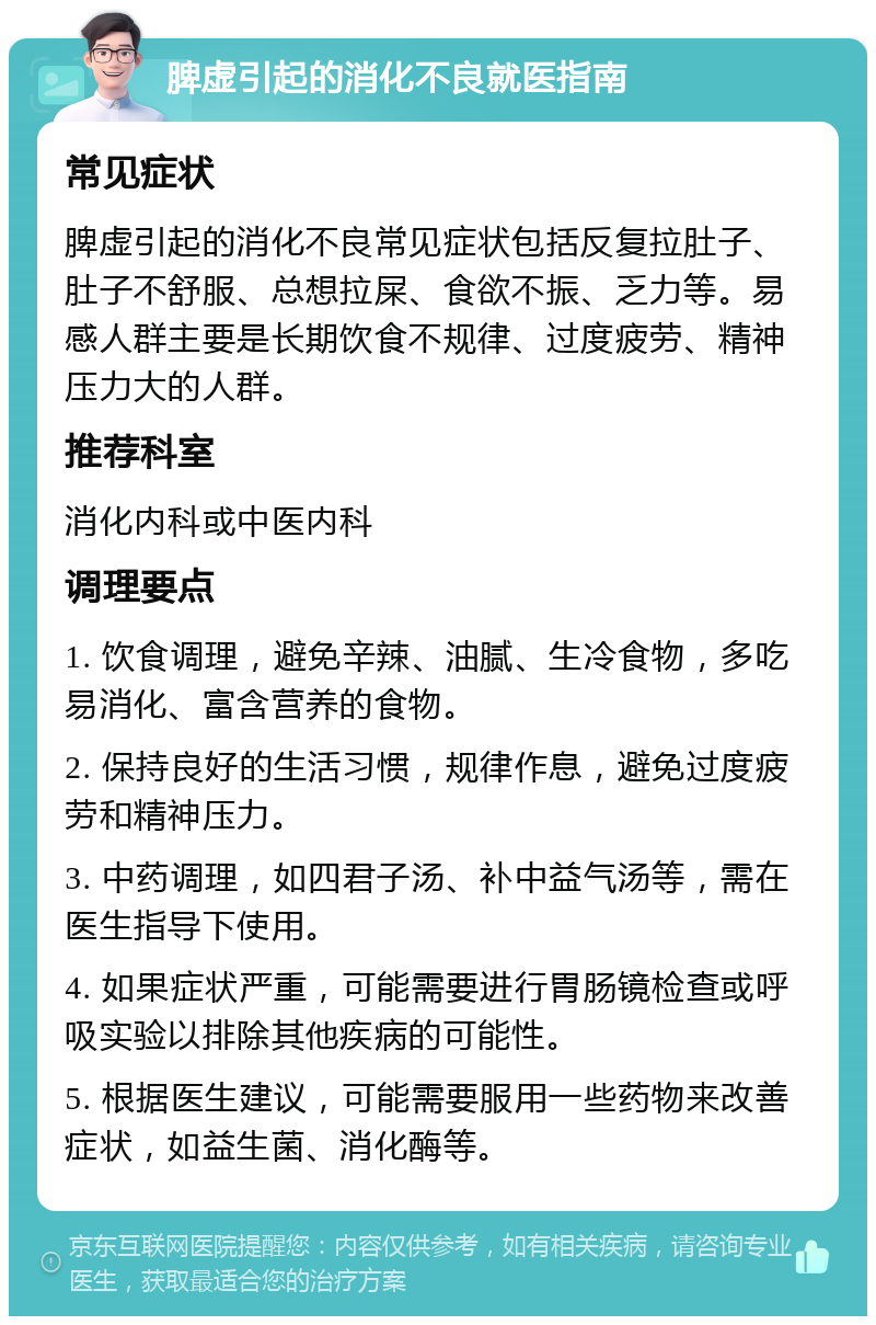 脾虚引起的消化不良就医指南 常见症状 脾虚引起的消化不良常见症状包括反复拉肚子、肚子不舒服、总想拉屎、食欲不振、乏力等。易感人群主要是长期饮食不规律、过度疲劳、精神压力大的人群。 推荐科室 消化内科或中医内科 调理要点 1. 饮食调理，避免辛辣、油腻、生冷食物，多吃易消化、富含营养的食物。 2. 保持良好的生活习惯，规律作息，避免过度疲劳和精神压力。 3. 中药调理，如四君子汤、补中益气汤等，需在医生指导下使用。 4. 如果症状严重，可能需要进行胃肠镜检查或呼吸实验以排除其他疾病的可能性。 5. 根据医生建议，可能需要服用一些药物来改善症状，如益生菌、消化酶等。