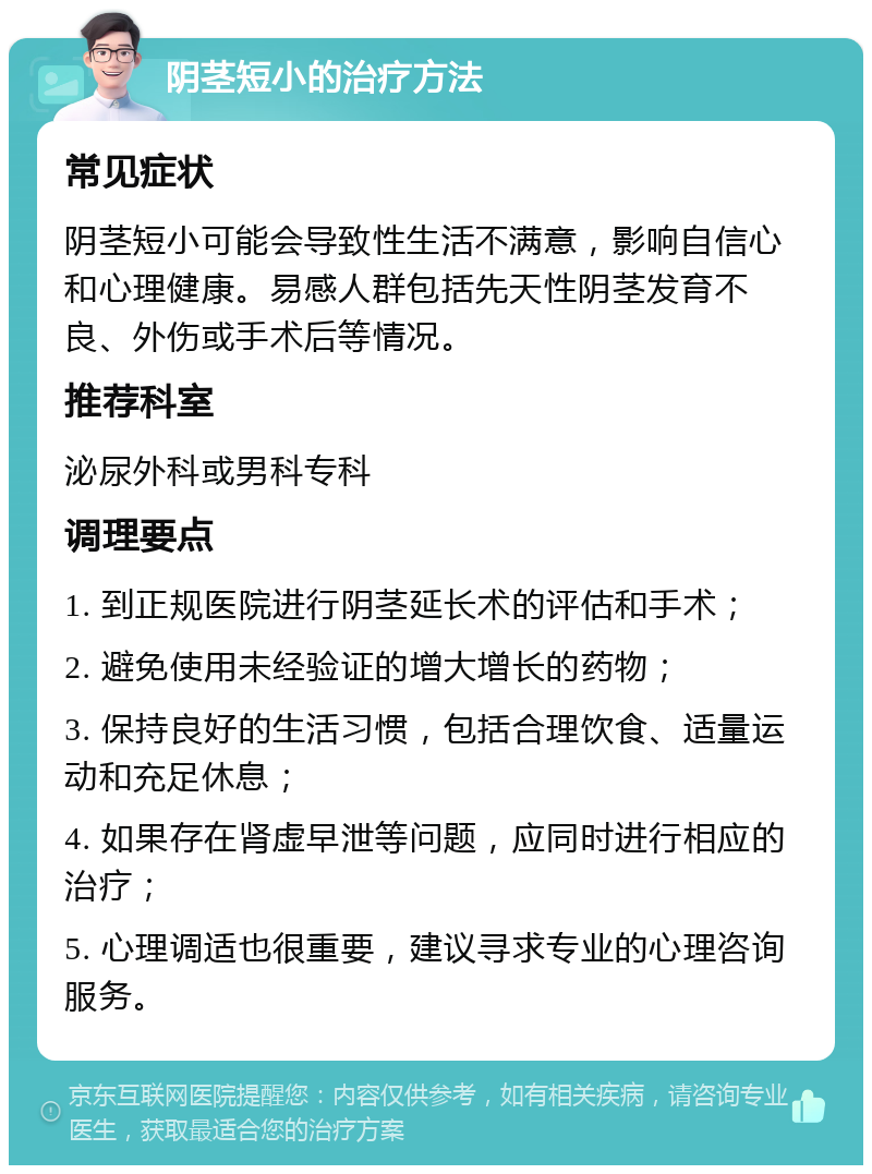 阴茎短小的治疗方法 常见症状 阴茎短小可能会导致性生活不满意，影响自信心和心理健康。易感人群包括先天性阴茎发育不良、外伤或手术后等情况。 推荐科室 泌尿外科或男科专科 调理要点 1. 到正规医院进行阴茎延长术的评估和手术； 2. 避免使用未经验证的增大增长的药物； 3. 保持良好的生活习惯，包括合理饮食、适量运动和充足休息； 4. 如果存在肾虚早泄等问题，应同时进行相应的治疗； 5. 心理调适也很重要，建议寻求专业的心理咨询服务。