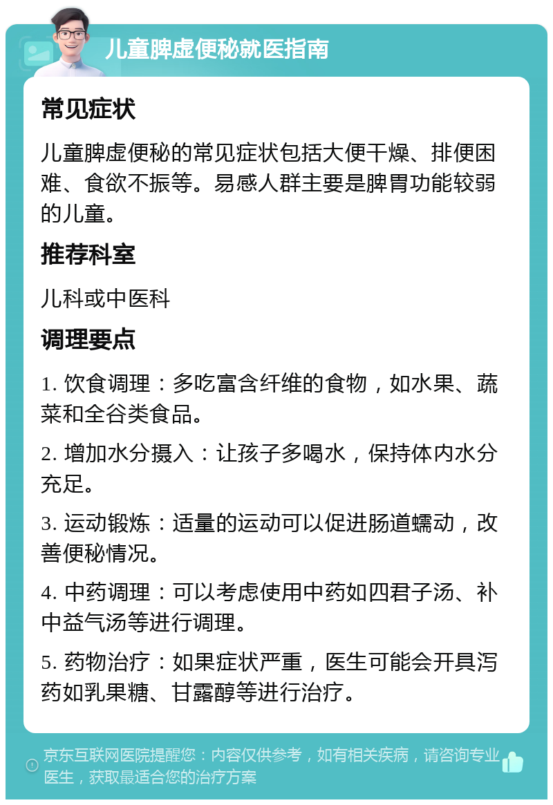 儿童脾虚便秘就医指南 常见症状 儿童脾虚便秘的常见症状包括大便干燥、排便困难、食欲不振等。易感人群主要是脾胃功能较弱的儿童。 推荐科室 儿科或中医科 调理要点 1. 饮食调理：多吃富含纤维的食物，如水果、蔬菜和全谷类食品。 2. 增加水分摄入：让孩子多喝水，保持体内水分充足。 3. 运动锻炼：适量的运动可以促进肠道蠕动，改善便秘情况。 4. 中药调理：可以考虑使用中药如四君子汤、补中益气汤等进行调理。 5. 药物治疗：如果症状严重，医生可能会开具泻药如乳果糖、甘露醇等进行治疗。