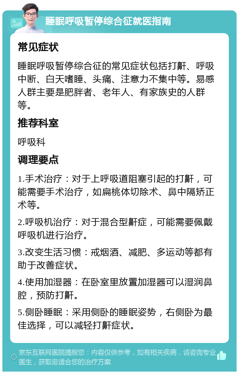 睡眠呼吸暂停综合征就医指南 常见症状 睡眠呼吸暂停综合征的常见症状包括打鼾、呼吸中断、白天嗜睡、头痛、注意力不集中等。易感人群主要是肥胖者、老年人、有家族史的人群等。 推荐科室 呼吸科 调理要点 1.手术治疗：对于上呼吸道阻塞引起的打鼾，可能需要手术治疗，如扁桃体切除术、鼻中隔矫正术等。 2.呼吸机治疗：对于混合型鼾症，可能需要佩戴呼吸机进行治疗。 3.改变生活习惯：戒烟酒、减肥、多运动等都有助于改善症状。 4.使用加湿器：在卧室里放置加湿器可以湿润鼻腔，预防打鼾。 5.侧卧睡眠：采用侧卧的睡眠姿势，右侧卧为最佳选择，可以减轻打鼾症状。