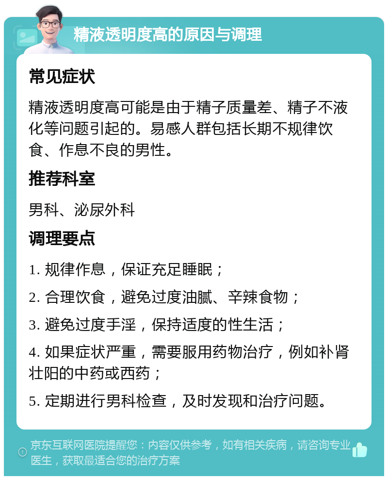 精液透明度高的原因与调理 常见症状 精液透明度高可能是由于精子质量差、精子不液化等问题引起的。易感人群包括长期不规律饮食、作息不良的男性。 推荐科室 男科、泌尿外科 调理要点 1. 规律作息，保证充足睡眠； 2. 合理饮食，避免过度油腻、辛辣食物； 3. 避免过度手淫，保持适度的性生活； 4. 如果症状严重，需要服用药物治疗，例如补肾壮阳的中药或西药； 5. 定期进行男科检查，及时发现和治疗问题。