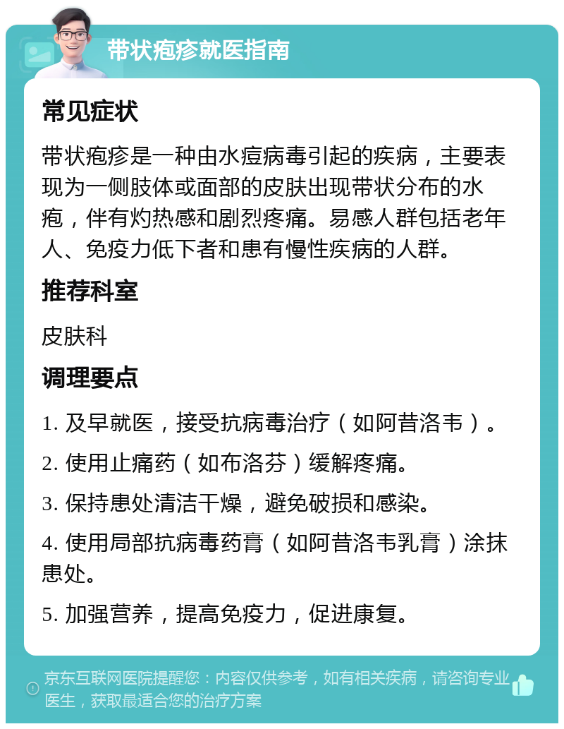 带状疱疹就医指南 常见症状 带状疱疹是一种由水痘病毒引起的疾病，主要表现为一侧肢体或面部的皮肤出现带状分布的水疱，伴有灼热感和剧烈疼痛。易感人群包括老年人、免疫力低下者和患有慢性疾病的人群。 推荐科室 皮肤科 调理要点 1. 及早就医，接受抗病毒治疗（如阿昔洛韦）。 2. 使用止痛药（如布洛芬）缓解疼痛。 3. 保持患处清洁干燥，避免破损和感染。 4. 使用局部抗病毒药膏（如阿昔洛韦乳膏）涂抹患处。 5. 加强营养，提高免疫力，促进康复。