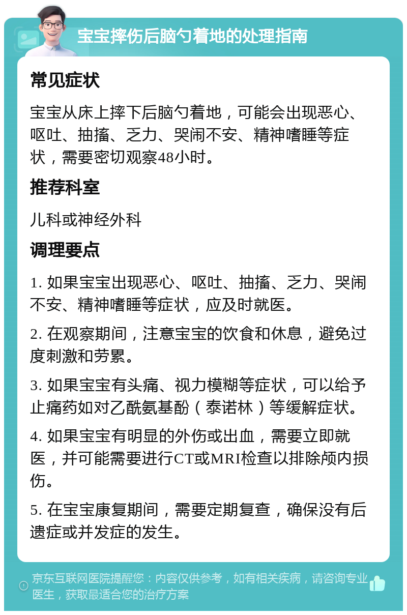 宝宝摔伤后脑勺着地的处理指南 常见症状 宝宝从床上摔下后脑勺着地，可能会出现恶心、呕吐、抽搐、乏力、哭闹不安、精神嗜睡等症状，需要密切观察48小时。 推荐科室 儿科或神经外科 调理要点 1. 如果宝宝出现恶心、呕吐、抽搐、乏力、哭闹不安、精神嗜睡等症状，应及时就医。 2. 在观察期间，注意宝宝的饮食和休息，避免过度刺激和劳累。 3. 如果宝宝有头痛、视力模糊等症状，可以给予止痛药如对乙酰氨基酚（泰诺林）等缓解症状。 4. 如果宝宝有明显的外伤或出血，需要立即就医，并可能需要进行CT或MRI检查以排除颅内损伤。 5. 在宝宝康复期间，需要定期复查，确保没有后遗症或并发症的发生。